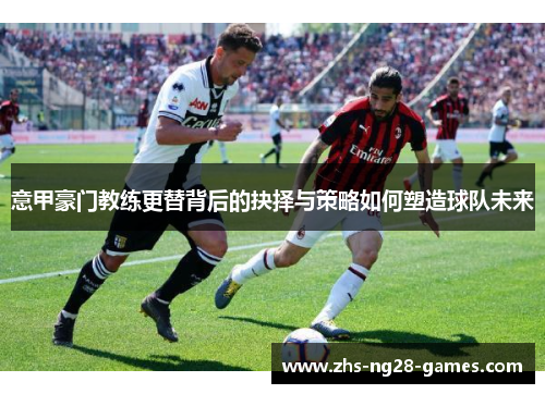 意甲豪门教练更替背后的抉择与策略如何塑造球队未来