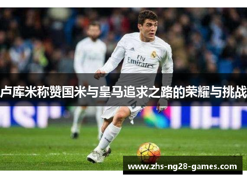 卢库米称赞国米与皇马追求之路的荣耀与挑战