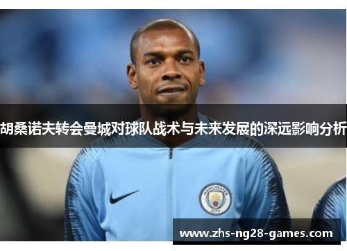 胡桑诺夫转会曼城对球队战术与未来发展的深远影响分析