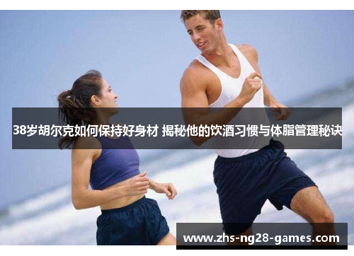 38岁胡尔克如何保持好身材 揭秘他的饮酒习惯与体脂管理秘诀
