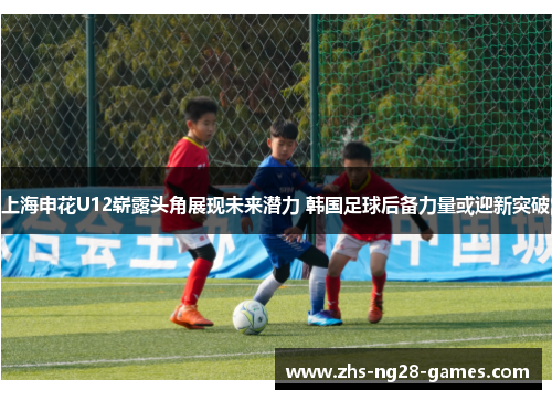 上海申花U12崭露头角展现未来潜力 韩国足球后备力量或迎新突破