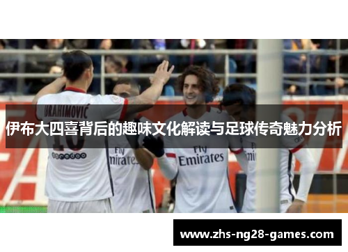 伊布大四喜背后的趣味文化解读与足球传奇魅力分析