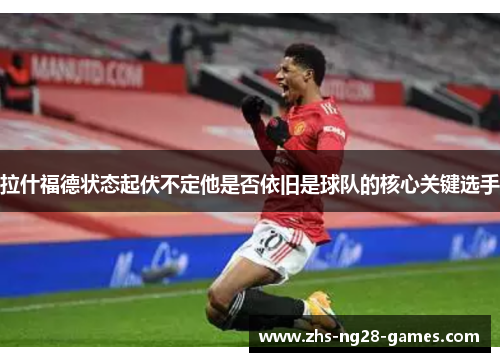 拉什福德状态起伏不定他是否依旧是球队的核心关键选手