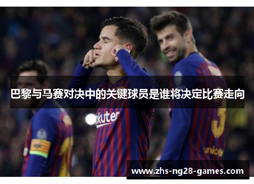 巴黎与马赛对决中的关键球员是谁将决定比赛走向