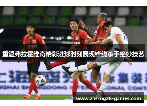 重温弗拉霍维奇精彩进球时刻展现锋线杀手绝妙技艺