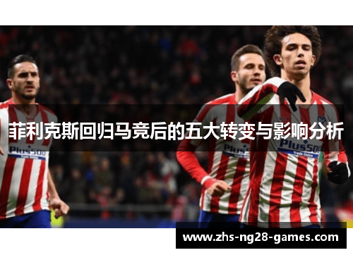菲利克斯回归马竞后的五大转变与影响分析